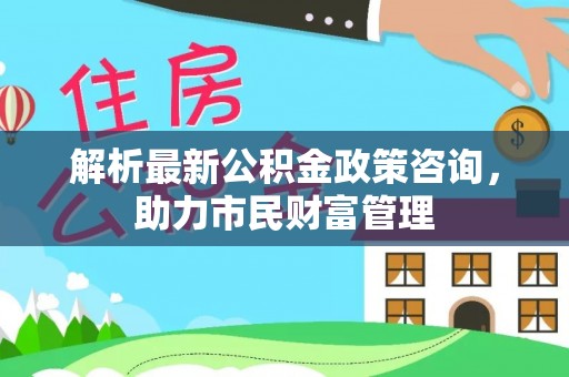 望奎解析最新公积金政策咨询，助力市民财富管理